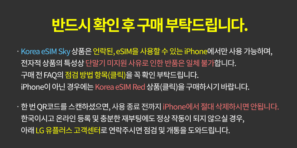 Korea eSIM Sky 상품은 언락된, eSIM을 사용할 수 있는 iPhone에서만 사용 가능하며, 전자적 상품 특성상 단말기 미지원 사유로 인한 반품은 일체 불가합니다. 구매 전, FAQ의 점검 방법 항목을 꼭 확인 부탁드립니다. iPhone이 아닌 경우에는 Korea eSIM RED상품을 구매하시기 바랍니다.한 번 QR코드를 스캔하셨으면, 사용 종료 전까지 iPhone에서 절대 삭제하시면 안됩니다. 한국이시고 온라인 등록 및 충분한 재부팅에도 정상 작동이 되지 않으실 경우, 아래 LG유플러스 고객센터로 연락주시면 점검 및 개통을 도와드립니다.